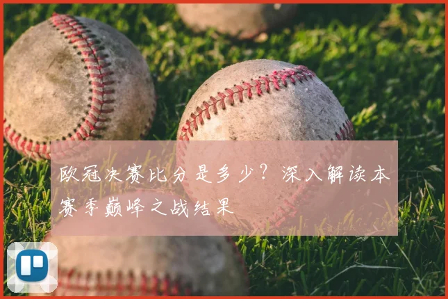 欧冠决赛比分是多少?深入解读本赛季巅峰之战结果
