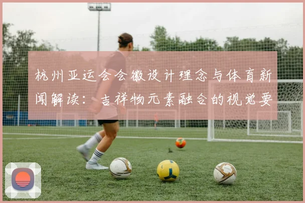 杭州亚运会会徽设计理念与体育新闻解读:吉祥物元素融合的视觉要点说明