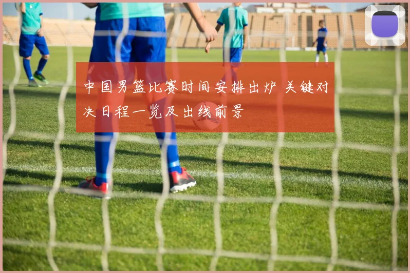 中国男篮比赛时间安排出炉 关键对决日程一览及出线前景