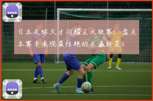 日本足球天才闪耀五大联赛：盘点本赛季表现最惊艳的东瀛新星。