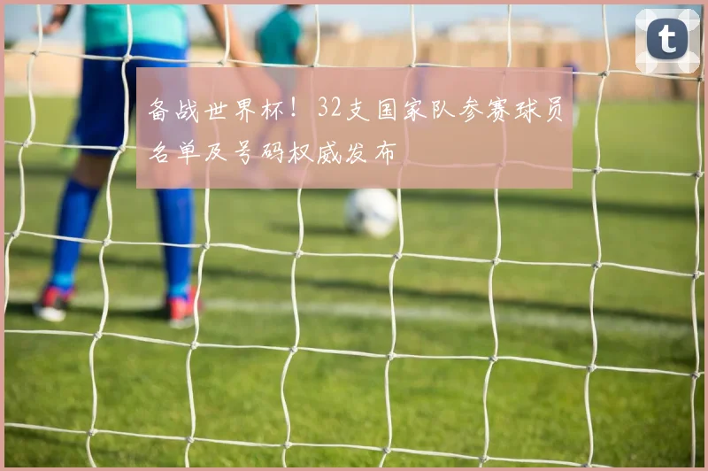 备战世界杯！32支国家队参赛球员名单及号码权威发布