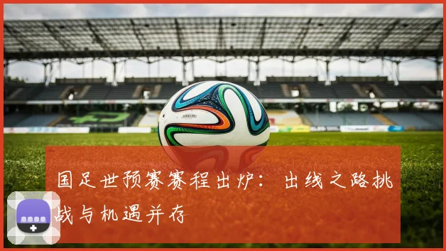 国足世预赛赛程出炉：出线之路挑战与机遇并存