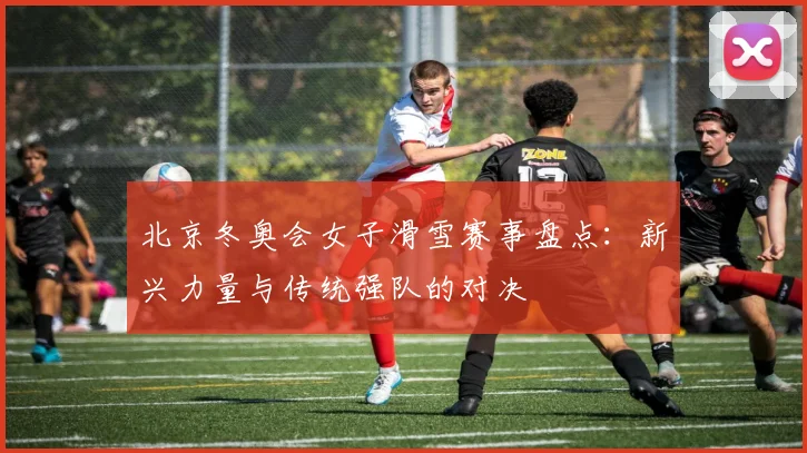 北京冬奥会女子滑雪赛事盘点：新兴力量与传统强队的对决