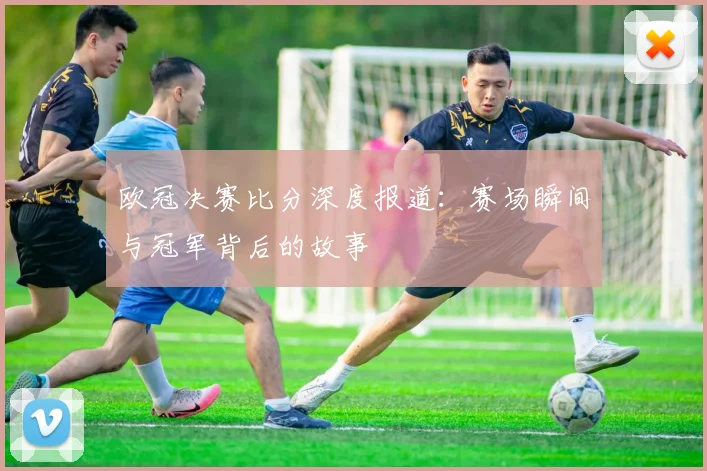 欧冠决赛比分深度报道：赛场瞬间与冠军背后的故事