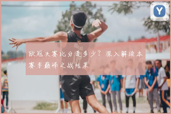 欧冠决赛比分是多少？深入解读本赛季巅峰之战结果