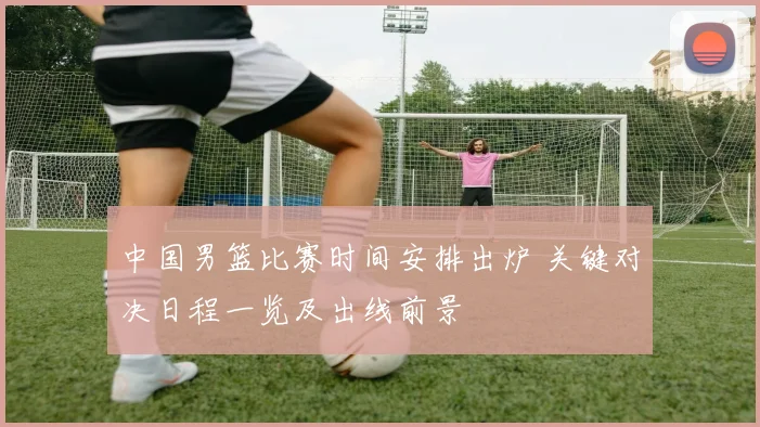 中国男篮比赛时间安排出炉 关键对决日程一览及出线前景