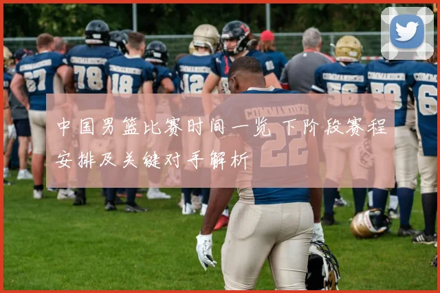 中国男篮比赛时间一览 下阶段赛程安排及关键对手解析